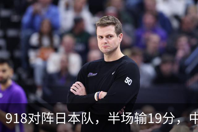 918对阵日本队，半场输19分，中国男篮危险，3人低迷，2短板拉胯